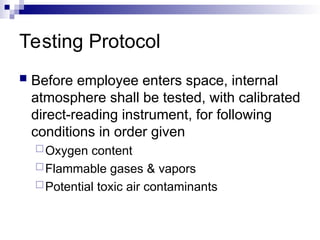 Testing Protocol
 Before employee enters space, internal
atmosphere shall be tested, with calibrated
direct-reading instrument, for following
conditions in order given
Oxygen content
Flammable gases & vapors
Potential toxic air contaminants
 