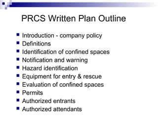 PRCS Written Plan Outline
 Introduction - company policy
 Definitions
 Identification of confined spaces
 Notification and warning
 Hazard identification
 Equipment for entry & rescue
 Evaluation of confined spaces
 Permits
 Authorized entrants
 Authorized attendants
 