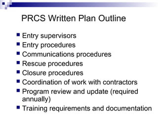 PRCS Written Plan Outline
 Entry supervisors
 Entry procedures
 Communications procedures
 Rescue procedures
 Closure procedures
 Coordination of work with contractors
 Program review and update (required
annually)
 Training requirements and documentation
 