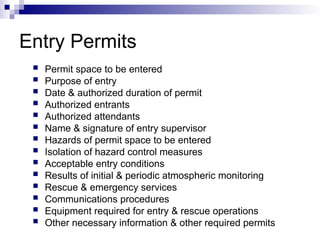Entry Permits
 Permit space to be entered
 Purpose of entry
 Date & authorized duration of permit
 Authorized entrants
 Authorized attendants
 Name & signature of entry supervisor
 Hazards of permit space to be entered
 Isolation of hazard control measures
 Acceptable entry conditions
 Results of initial & periodic atmospheric monitoring
 Rescue & emergency services
 Communications procedures
 Equipment required for entry & rescue operations
 Other necessary information & other required permits
 
