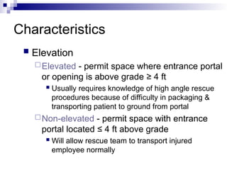Characteristics
 Elevation
Elevated - permit space where entrance portal
or opening is above grade ≥ 4 ft
 Usually requires knowledge of high angle rescue
procedures because of difficulty in packaging &
transporting patient to ground from portal
Non-elevated - permit space with entrance
portal located ≤ 4 ft above grade
 Will allow rescue team to transport injured
employee normally
 
