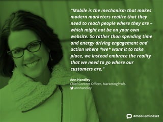 "Mobile is the mechanism that makes 
modern marketers realize that they 
need to reach people where they are – 
which might not be on your own 
website. So rather than spending time 
and energy driving engagement and 
action where *we* want it to take 
place, we instead embrace the reality 
that we need to go where our 
customers are." 
Ann Handley 
Chief Content Officer, MarketingProfs 
annhandley 
#mobilemindset 
 