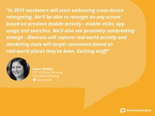 “In 2015 marketers will start embracing cross-device 
retargeting. We'll be able to retarget on any screen 
based on previous mobile activity - mobile visits, app 
usage and searches. We’ll also see proximity remarketing 
emerge - iBeacons will capture real world activity and 
marketing tools will target consumers based on 
real-world places they’ve been. Exciting stuff!” 
#mobilemindset 
Susan Waldes 
SVP of Client Services 
Five Mill Marketing 
suzyvirtual 
 