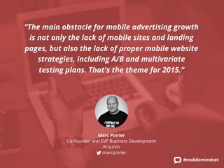 “The main obstacle for mobile advertising growth 
is not only the lack of mobile sites and landing 
pages, but also the lack of proper mobile website 
strategies, including A/B and multivariate 
testing plans. That's the theme for 2015.” 
#mobilemindset 
Marc Poirier 
Co-Founder and EVP Business Development 
Acquisio 
marcpoirier 
 