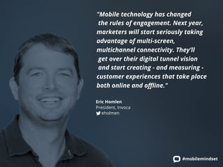 "Mobile technology has changed 
the rules of engagement. Next year, 
marketers will start seriously taking 
advantage of multi-screen, 
multichannel connectivity. They’ll 
get over their digital tunnel vision 
and start creating - and measuring - 
customer experiences that take place 
both online and offline." 
Eric Homlen 
President, Invoca 
eholmen 
#mobilemindset 
 