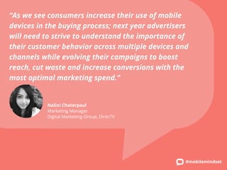 “As we see consumers increase their use of mobile 
devices in the buying process; next year advertisers 
will need to strive to understand the importance of 
their customer behavior across multiple devices and 
channels while evolving their campaigns to boost 
reach, cut waste and increase conversions with the 
most optimal marketing spend.” 
#mobilemindset 
Nalini Chaterpaul 
Marketing Manager 
Digital Marketing Group, DirecTV 
 