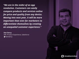 "We are in the midst of an app 
revolution. Customers can easily 
compare products and services online 
for price and quality from any device. 
Moving into next year, it will be more 
important than ever for marketers to 
differentiate themselves by creating 
an unequaled customer experience." 
#mobilemindset 
Dan Darcy 
SVP, Product Experience, Salesforce 
dandarcy 
 