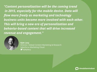 "Content personalization will be the coming trend 
in 2015, especially for the mobile device. Data will 
flow more freely as marketing and technology 
business units become more involved with each other. 
This will bring a new era of personalization and 
behavior-based content that will drive increased 
revenue and engagement." 
#mobilemindset 
Kyle Lacy 
Director, Global Content Marketing & Research 
Salesforce Marketing Cloud 
kyleplacy 
 