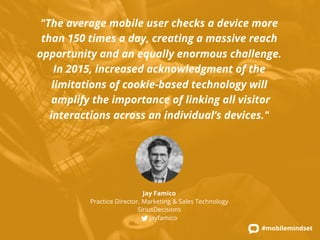 "The average mobile user checks a device more 
than 150 times a day, creating a massive reach 
opportunity and an equally enormous challenge. 
In 2015, increased acknowledgment of the 
limitations of cookie-based technology will 
amplify the importance of linking all visitor 
interactions across an individual’s devices." 
#mobilemindset 
Jay Famico 
Practice Director, Marketing & Sales Technology 
SiriusDecisions 
jayfamico 
 