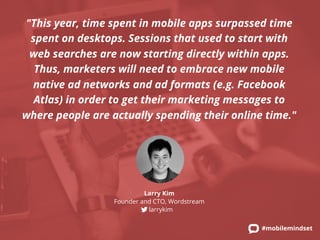 "This year, time spent in mobile apps surpassed time 
spent on desktops. Sessions that used to start with 
web searches are now starting directly within apps. 
Thus, marketers will need to embrace new mobile 
native ad networks and ad formats (e.g. Facebook 
Atlas) in order to get their marketing messages to 
where people are actually spending their online time." 
#mobilemindset 
Larry Kim 
Founder and CTO, Wordstream 
larrykim 
 