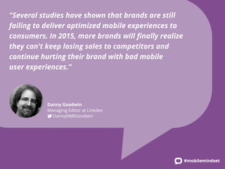 #mobilemindset 
"Several studies have shown that brands are still 
failing to deliver optimized mobile experiences to 
consumers. In 2015, more brands will finally realize 
they can't keep losing sales to competitors and 
continue hurting their brand with bad mobile 
user experiences.” 
Danny Goodwin 
Managing Editor at Linkdex 
DannyNMIGoodwin 
 