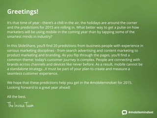 Greetings! 
It’s that time of year - there’s a chill in the air, the holidays are around the corner 
and the predictions for 2015 are rolling in. What better way to get a pulse on how 
marketers will be using mobile in the coming year than by tapping some of the 
smartest minds in industry? 
In this SlideShare, you’ll find 20 predictions from business people with experience in 
various marketing disciplines - from search advertising and content marketing to 
product marketing and branding. As you flip through the pages, you’ll find a 
common theme: today’s customer journey is complex. People are connecting with 
brands across channels and devices like never before. As a result, mobile cannot be 
a standalone strategy...it must be part of your plan to create and measure a 
seamless customer experience. 
We hope that these predictions help you get in the #mobilemindset for 2015. 
Looking forward to a great year ahead! 
All the best, 
The Invoca Team 
#mobilemindset 
 