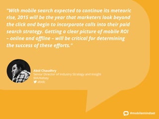"With mobile search expected to continue its meteoric 
rise, 2015 will be the year that marketers look beyond 
the click and begin to incorporate calls into their paid 
search strategy. Getting a clear picture of mobile ROI 
– online and offline – will be critical for determining 
the success of these efforts." 
#mobilemindset 
Abid Chaudhry 
Senior Director of Industry Strategy and Insight 
BIA/Kelsey 
abidc 
 