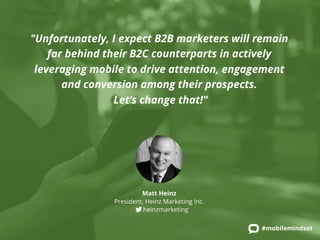 "Unfortunately, I expect B2B marketers will remain 
far behind their B2C counterparts in actively 
leveraging mobile to drive attention, engagement 
#mobilemindset 
and conversion among their prospects. 
Let’s change that!" 
Matt Heinz 
President, Heinz Marketing Inc. 
heinzmarketing 
 