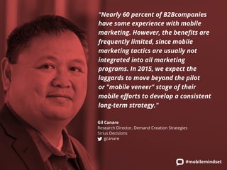 "Nearly 60 percent of B2Bcompanies 
have some experience with mobile 
marketing. However, the benefits are 
frequently limited, since mobile 
marketing tactics are usually not 
integrated into all marketing 
programs. In 2015, we expect the 
laggards to move beyond the pilot 
or "mobile veneer" stage of their 
mobile efforts to develop a consistent 
long-term strategy." 
Gil Canare 
Research Director, Demand Creation Strategies 
Sirius Decisions 
#mobilemindset 
gcanare 
 