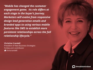 “Mobile has changed the customer 
engagement game. Its role differs at 
each stage in the buyer’s journey. 
Marketers will evolve from responsive 
design lead generation emails and 
branded apps to using various mobile 
features like SMS to establish more 
persistent relationships across the full 
relationship lifecycle.” 
Christine Crandell 
President of New Business Strategies 
Forbes.com contributor 
chriscrandell 
#mobilemindset 
 