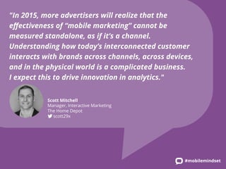 "In 2015, more advertisers will realize that the 
effectiveness of “mobile marketing” cannot be 
measured standalone, as if it’s a channel. 
Understanding how today’s interconnected customer 
interacts with brands across channels, across devices, 
and in the physical world is a complicated business. 
I expect this to drive innovation in analytics." 
#mobilemindset 
Scott Mitchell 
Manager, Interactive Marketing 
The Home Depot 
scott29x 
 