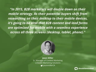 "In 2015, B2B marketers will double down on their 
mobile strategy. As their potential buyers shift from 
researching on their desktop to their mobile devices, 
it’s going to be vital that B2B content and lead forms 
are optimized for mobile with a seamless experience 
across all three screens (desktop, tablet, phone)." 
#mobilemindset 
Jason Miller 
Sr. Manager of Content Marketing 
LinkedIn Marketing Solutions 
jasonmillerCA 
 