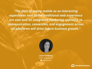 "The days of seeing mobile as an interesting 
experiment next to the traditional web experience 
are over and an integrated marketing approach to 
communication, conversion, and engagement across 
all platforms will drive future business growth." 
#mobilemindset 
Laura Goldberg 
CMO, LegalZoom 
legalzoom 
 