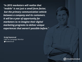 #mobilemindset 
“In 2015 marketers will realize that 
"mobile" is not just a small form factor, 
but the primary communication vehicle 
between a company and its customers. 
It will be a year of opportunity for 
marketers to re-imagine their digital 
marketing programs to deliver unique 
experiences that weren't possible before.” 
Kraig Swensrud 
CMO at Campaign Monitor 
kswensrud 
 