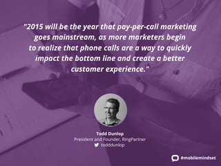 "2015 will be the year that pay-per-call marketing 
goes mainstream, as more marketers begin 
to realize that phone calls are a way to quickly 
impact the bottom line and create a better 
#mobilemindset 
customer experience." 
Todd Dunlop 
President and Founder, RingPartner 
todddunlop 
 