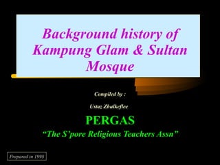 Background history of Kampung Glam & Sultan Mosque Compiled by : Ustaz Zhulkeflee   PERGAS “ The S’pore Religious Teachers Assn” Prepared in 1998 