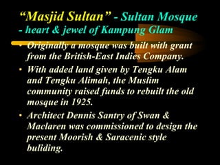 “ Masjid Sultan”  - Sultan Mosque  - heart & jewel of Kampung Glam Originally a mosque was built with grant from the British-East Indies Company. With added land given by Tengku Alam and Tengku Alimah, the Muslim community raised funds to rebuilt the old mosque in 1925. Architect Dennis Santry of Swan & Maclaren was commissioned to design the present Moorish & Saracenic style buliding. 