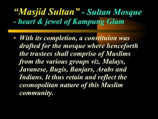 “ Masjid Sultan”  - Sultan Mosque  - heart & jewel of Kampung Glam With its completion, a constituion was drafted for the mosque where henceforth the trustees shall comprise of Muslims from the various groups viz. Malays, Javanese, Bugis, Banjars, Arabs and Indians. It thus retain and reflect the cosmopolitan nature of this Muslim community. 