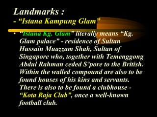 Landmarks : - “Istana Kampung Glam” “ Istana Kg. Glam ” literally means “Kg. Glam palace” - residence of Sultan Hussain Muazzam Shah, Sultan of Singapore who, together with Temenggong Abdul Rahman ceded S’pore to the British. Within the walled compound are also to be found houses of his kins and servants. There is also to be found a clubhouse -  “Kota Raja Club” , once a well-known football club. 