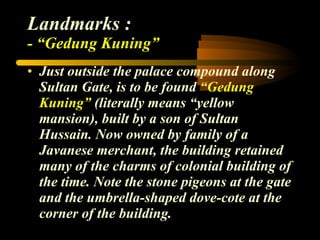 Landmarks : - “Gedung Kuning” Just outside the palace compound along Sultan Gate, is to be found  “Gedung Kuning”  (literally means “yellow mansion), built by a son of Sultan Hussain. Now owned by family of a Javanese merchant, the building retained many of the charms of colonial building of the time. Note the stone pigeons at the gate and the umbrella-shaped dove-cote at the corner of the building. 