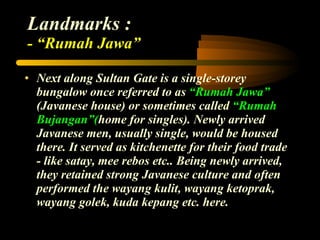 Landmarks : - “Rumah Jawa” Next along Sultan Gate is a single-storey bungalow once referred to as  “Rumah Jawa”  (Javanese house) or sometimes called  “Rumah Bujangan”( home for singles). Newly arrived Javanese men, usually single, would be housed there. It served as kitchenette for their food trade - like satay, mee rebos etc.. Being newly arrived, they retained strong Javanese culture and often performed the wayang kulit, wayang ketoprak, wayang golek, kuda kepang etc. here. 