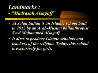 Landmarks : - “Madrasah Alsagoff” At Jalan Sultan is an Islamic school built in 1912 by an Arab-Muslim philanthropist Syed Mohammed Alsagoff. It aims to produce Islamic scholars and teachers of the religion. Today, this school is exclusively for girls. 