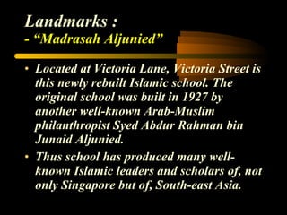 Landmarks : - “Madrasah Aljunied” Located at Victoria Lane, Victoria Street is this newly rebuilt Islamic school. The original school was built in 1927 by another well-known Arab-Muslim philanthropist Syed Abdur Rahman bin Junaid Aljunied. Thus school has produced many well-known Islamic leaders and scholars of, not only Singapore but of, South-east Asia. 