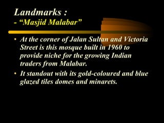 Landmarks : - “Masjid Malabar” At the corner of Jalan Sultan and Victoria Street is this mosque built in 1960 to provide niche for the growing Indian traders from Malabar. It standout with its gold-coloured and blue glazed tiles domes and minarets. 