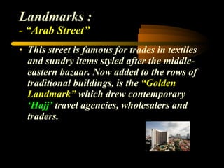 Landmarks : - “Arab Street” This street is famous for trades in textiles and sundry items styled after the middle-eastern bazaar. Now added to the rows of traditional buildings, is the  “Golden Landmark”  which drew contemporary  ‘Hajj’  travel agencies, wholesalers and traders.  