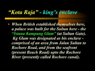 “ Kota Raja”  - king’s enclave When British established themselves here, a palace was built for the Sultan here - the  “Istana Kampung Glam”  (at Sultan Gate).  Kg Glam was designated as his enclave - comprised of an area from Jalan Sultan to Rochore Road, and from the seafront (present Beach Road) upto the Rochore River (presently called Rochore canal). 