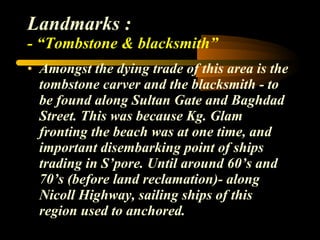 Landmarks : - “Tombstone & blacksmith” Amongst the dying trade of this area is the tombstone carver and the blacksmith - to be found along Sultan Gate and Baghdad Street. This was because Kg. Glam fronting the beach was at one time, and important disembarking point of ships trading in S’pore. Until around 60’s and 70’s (before land reclamation)- along Nicoll Highway, sailing ships of this region used to anchored. 