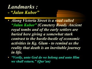 Landmarks : - “Jalan Kubor” Along Victoria Street is a road called  “Jalan Kubor”  (Cemetery Road). Ancient royal tombs and of the early settlers are buried here giving a somewhat stark contrast to the hustle-bustle of economic activities in Kg. Glam - to remind us the reality that death is an inevitable journey in life.  “ Verily, unto God do we belong and unto Him we shall return.” (Qur’an) 