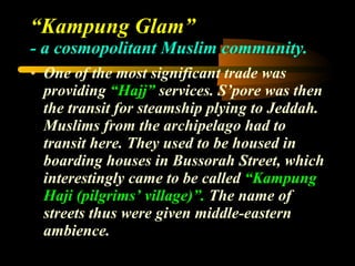 “ Kampung Glam”  - a cosmopolitant Muslim community. One of the most significant trade was providing  “Hajj”  services. S’pore was then the transit for steamship plying to Jeddah. Muslims from the archipelago had to transit here. They used to be housed in boarding houses in Bussorah Street, which interestingly came to be called  “Kampung Haji (pilgrims’ village)”.  The name of streets thus were given middle-eastern ambience. 