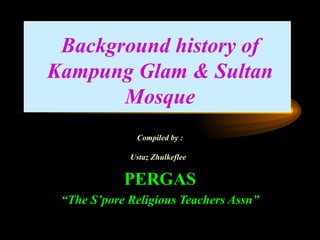 Background history of Kampung Glam & Sultan Mosque Compiled by : Ustaz Zhulkeflee   PERGAS “ The S’pore Religious Teachers Assn” 