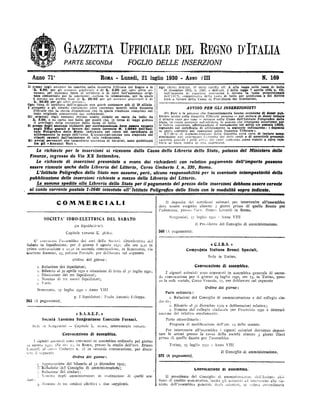 GAZZETTA IJFFICIALE DEL REGNO D'ITALIA
PARTE SECONDA FOGLIO DELLE INSERZIONI
Anno 71° RoxA -
Lunedi, 21 luglio 1930 - ANNO yIII N. 169
11 prezzo degli annunst da inserire nella Gazzetta Ufficiale del ßegno e di
L. 2.00, per gli annunzi giudizian e di L. 3.00 per ogni altro an-
veunzio, per ciascuna linea di scrittura o di cifre dell'annunzio origi-
nale comunicato per la inserzione, esclusa la intestazione, per la quale
è dovuto un diritto fisso di L. 20.00 per gli annarezi giudiziari e di
L. 30.00 per gli altri annun:a,
Ogni linea di scrittura dell'originale non potrà contenere più di 28 sillabe.
I prospetti e gli elenchi contenenti cifre verranno inseriti nella Gazzetta
Ufficiale con la stessa disposizione con la quale risultano compilati nel
testo originale comunicato dai richiedenti.
Gli originali degli annunzi devono essere redatti su carta da bollo da
I.. 8.00, o su carta uso bollo per quelli che, in forza di legge godono
il privilegio della esenzione dalla tassa di bollo.
Il prezzo degli annunzi richiesti per corrispondenza deve essere versato
negli Ufuct postali a favore del conto corrente N. 1/2640 dell'Isti-
tuto Po11grafico dello Stato, indicando nel retro del certificato di
allibramento lo scopo dell'invio. L'aimninistrazione non risponde del
ritardi causati dall'omissione di tale indicazione.
Gli avvisi pervenuti con immediata scadenza di termini, sono pubblicati
fra gli e Annunzi Vari ».
Agli effetti dell'art. 8/ della tariffa all. A alla legge sulle tasse di bollo
30 dicembre 1923, n. 3268, e dell'art. 3 della legge 7 aprile 1930, n. 456,
sull'importo di ciascuna inserzione è dovuta la tassa proporzionale
tiell'1B S. comprensiva della tassa di bollo per quietanza e del diritto
fisso a favore della Cassa di Prevideusa dei Giornalisti.
AVVISO PER GLI INSERZIONIST1
Gli Enti o le persone cite frequentemente hanno occasione di dover pub.
blicare avvisi sulla Gazzetta Ufficiale possono -
per evitare di dover inviere
il denaro caso per caso - versare nella Cassa dell'Jatituto Poligrafico done
Stato, in conto corrente infruttifero, le somme clee ritengono accorrenti per
le fitture irtserzioni, effettuandone il versamento nel solito c/o postale 1/2640,
segnando nel certincato di allibramento la seguente indicazione: a deposito
in conto corrente per inserzioni nella Gazzetta Ufficiale u.
LTífteio di Amministrazione riella Gazzetta avrà cura di inviare seme-
stralmente arili interessati l'estratto <lei tietti conti e di avvertirli presentf•
2;amente quando i saldi ottici <1ei conti medesimi siano ridotti a cifra inje.
riore al costo medio di urut inserzione,
i
Le richieste per le inserzioni si ricevono dalla Cassa della Libreria dello Stato, palazzo del Ministero delle
Finanze, ingresso da Via XX Settembre.
Le richieste di inserzioni presentate a mano dai richiedenti con relativo pagamento dell'importo possono
essere ricevute anche dalla Libreria del Littorio, Corso Umberto I, n. 330, Roma.
L'Istituto Poligrafaco dello Stato non assume, però, alcuna responsabilità per la eventuale intempestioità della
pubblicazione delle inserzioni richieste a mezzo della Libreria del Littorio.
Le somme spedite alla Libreria dello Stato per il pagamento del prezzo delle inserzioni debbono essere versate
al conto corrente postale 1-2640 intestato all' Istituto Poligrafico dello Stato con le modalità sopra indicate.
COMMERCIALI
SOCIETA' IDRO=ELETTRICA DEL SABATO
(in liquida:lone).
Capitale versato I; 48.600.
Il deposito dei certificati azionari per intervenire alPassemblea
deve essere eseguito almeno 5 giorni prima di quello fissato per
l'adunanza, presso l'ass. Ermes Lonardi in Roma.
Sangemini, 17 luglio 1930 -
Anno VIII
ll Presidente del Consiglio di amministrazione.
560 (. pagainento).
E' convocata l'assemblea dei soci della Società idro-elettrica del
Sabato in liquidazione,- per il giorno 8 agosto 1930, alle or¢ 9-30 in
prima convocazione e 10.30 iu seconda convocazione, in Benevento, via
aetano Rummo, 23, palazzo Parziale, per deliberare sul seguente
Ordinc del giorno :
1. Relazione dei liquidatori;
2. Bilancio al 3o aprile 1930 e situazione di fatto al 30 1 Elio 1930;
t. Dimissione dei tre liquidatori;
i. Nomiua di tre nuovi liquidatori;
5. Varie.
Benevento, 27 luglio 1930 - Anno VIII
p. I liquidatori: Paolo Antonio Feleppa.
563 (A pagamento).
« S.A.S.E.F. »
Società Anonima Sangeminese Esercizio Fornaci.
Sede in Sangemini -
Capitale I<. 20.000, interamente versato
Convocazione di assemblea.
I signori azionisti sono convocati in assemblea ordinaria pel giorno
a agosto 1930, alle ore zo, in Roma, presso lo studio dell'avv. Ermes
Lunardi al corso Utnberto n. :S in seconda convocazione, per discu-
tere il seguente
Ordine del giorno :
a Approvazione del bilancio al 31 dicembre ig29;
3dfaziorieTdel Consiglio di amministraziorië;
Relazione dèi sitidaci;
Nomina degli amministratori in sostituzione di quelli sea-
duti,
.
Noulina di tre sindaci effettiyi e due supplenti.
« C.I.B.S. »
Compagnia Italiana Bronzi Speciali.
Sede in Torino.
Convocazione di assemblea.
I signori azionisti souo convocati in assemblea generale di secon-
da convocazione per il giorno 29 luglio 1930, ore 15, in Torino, pres-
so la sede sociale, Corso Venezia, 17, per deliberare sul seguente
Ordine del giorno :
Parte ordinaria :
1. Relazioni del Consiglio di amministrazione e del collegio sin-
Jacale;
2. Bilaucio al 31 dicembre 1929 e deliberazioni relative;
3. Nomina del collegio sindacale per l'esercizio 193o e determi-
nazione del relativo emolumento.
Parte straordinaria :
Proposta di modificazione dell'art. 15 dello statuto.
Per intervenire all'assemblea i signori azionisti dovranno deposi-
tare le azioni presso la cassa della società almeno a giorni liberi
prima di quello fissato per l'assemblea.
Torino, 13 l¤8110 1930 - Anno VIII
Il Consiglio di amministrazione.
572 (A pagamento).
00BVOcazione di assemblea.
11 presidente del Consiglio di ammimstrazione dellTstituto sici-
liano di credito assicurativo, invita gli azionisti ad intervenire alla riu-
tione dell'assemblea generale degli azionisti, in reduta straordinaria
 