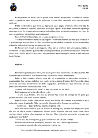 Maya Banks
KGI 09
** Essa tradução foi feita apenas para a leitura dos membros do Talionis. **
10
Ela se permitiu ser levada para a grande suíte, idêntica ao que tinha ocupado nas últimas
noites, e depois se jogou em uma das poltronas, com as mãos tremendo tanto que não podia
controlar.
Então, lembrando-se que tinha que ligar para o pai, pegou o telefone. Do outro lado da
sala, David já estava ao telefone, explicando a situação à polícia e que Eden estava em segurança
dentro do hotel. Ela propositadamente esperou David terminar a chamada, querendo ser capaz de
dar a seu pai tanta tranquilidade quanto possível.
Quando finalmente desligou, ele se virou, a expressão tensa.
— Estão enviando dois detetives aqui agora. Foram contundentes ao dizer que não deve ir
a qualquer lugar enquanto isso. E Eden, é provável que vão detê-la ainda mais, enquanto resolvem
essa coisa toda. A imprensa vai pressionar por isso.
Ela fez um som de ugh e, em seguida, olhou para o telefone. Com um suspiro, digitou o
número de seu pai, sabendo que ele ia ter um ataque cardíaco quando lhe dissesse que tinha sido
vítima num tiroteio, aleatório ou como o alvo pretendido. Qualquer opção não seria aceitável para
Eddie Sinclair.
Capítulo 3
Eddie olhou para seus dois filhos, mal-estar agarrando-o pelas bolas. Ele estava suando. Até
suas mãos estavam úmidas. Sua lendária calma sob pressão o havia abandonado.
Ryker e Raid estavam olhando para ele em expectativa, as expressões sombrias e
preocupadas. Raid viera do trabalho, com colete, arma no coldre. O cabelo de Ryker ainda estava
úmido do chuveiro e era óbvio que ele tinha se jogado na primeira coisa que encontrou em sua
pressa para responder a convocação de Eddie.
— O que está acontecendo, papai? — Raid perguntou em voz baixa.
Eddie passou a palma da mão sobre o rosto.
— É uma longa história. Uma que eu preciso lhes contar do começo ao fim para que
possam entender com o que estamos lidando.
Ryker franziu a testa e olhou para o irmão. Sem dúvida, não estavam acostumados a ver o
pai em tal estado de agitação. Eddie nunca tinha sido nada, além de seguro e confiante.
— Sentem-se, — Eddie ordenou, apontando para o sofá.
Seus dois filhos fizeram o que ele mandou e, em seguida, olharam com expectativa para
ele, mas ele não se sentou. Estava muito nervoso, muito destruído pelo que tinha a dizer a seus
meninos. Como poderia olhar qualquer um dos seus filhos nos olhos novamente, uma vez que
soubessem a verdade?
— Você está me preocupando, papai — Ryker disse em um tom sombrio.
Eddie fechou os olhos e, em seguida, passou a mão pelo cabelo irregularmente.
— A morte de sua mãe não foi um acidente, — disse ele.
 