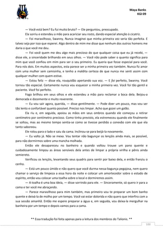 Maya Banks
KGI 09
** Essa tradução foi feita apenas para a leitura dos membros do Talionis. **
100
— Você está bem? Eu fui muito bruto? — Ele perguntou, preocupado.
Ela sorriu e estendeu a mão para acariciar seu rosto, dando especial atenção à cicatriz.
— Foi maravilhoso, Swanny. Nunca imaginei que minha primeira vez seria tão perfeita. E
talvez seja por isso que esperei. Algo dentro de mim me disse que nenhum dos outros homens me
daria o que você me deu.
— Foi você quem me deu algo mais precioso do que qualquer coisa que eu já recebi, —
disse ele, a sinceridade brilhando em seus olhos. — Você não pode saber o quanto significa para
mim que você confiou em mim para ser o seu primeiro. Eu queria que fosse especial para você.
Para nós dois. Em muitos aspectos, esta parece ser a minha primeira vez também. Nunca fiz amor
com uma mulher sem camisinha, e tenho a maldita certeza de que nunca me senti assim com
qualquer mulher com quem estive.
— Estou feliz — disse ela, rouquidão apertando sua voz. — E foi perfeito, Swanny. Você
tornou tão especial. Certamente nunca vou esquecer a minha primeira vez. Você foi tão gentil e
paciente. Você foi perfeito.
Fogo brilhou em seus olhos e ele estendeu a mão para reclamar a boca dela. Beijou-a
demorada e docemente e muito reverente.
— Eu vou sair agora, querida, — disse gentilmente. — Pode doer um pouco, mas vou ser
tão lento e confortável quanto possível. Preciso nos limpar. Acho que gozei um galão.
Ela riu e, em seguida, apoiou as mãos em seus ombros quando ele começou a retirar
centímetro por centímetro precioso. Como tinha previsto, ela estremeceu quando ele finalmente
se soltou, mas ao mesmo tempo sentia-se como se tivesse perdido a conexão com ele que ela
tanto saboreou.
Ele rolou para o lado e saiu da cama. Inclinou-se para beijá-la novamente.
— Eu volto já. Não se mexa. Vou tentar não bagunçar os lençóis ainda mais, se possível,
para não dormirmos sobre uma mancha molhada.
Então ele desapareceu no banheiro e quando voltou trouxe um pano quente e
cuidadosamente limpou as áreas sensíveis dela antes de limpar a própria virilha e pênis ainda
semiereto.
Verificou os lençóis, levantando seus quadris para sentir por baixo dela, e então franziu o
cenho.
— Está um pouco úmido e não quero que você durma nessa bagunça pegajosa, nem quero
chamar o serviço de limpeza a essa hora da noite e colocar um amortecedor sobre o estado de
espírito, então vou colocar uma toalha sobre o local e dormiremos assim.
— A toalha é uma boa ideia, — disse sorrindo para ele. — Sinceramente, só quero ir para a
cama e ter você me abraçando.
— Parece maravilhoso para mim também, mas primeiro vou te preparar um bom banho
quente e deixá-la de molho por um tempo. Você vai estar dolorida e não quero que interfira com a
sua sessão amanhã. Então me espere preparar a água e, em seguida, vou deixa-la mergulhar na
banheira por um tempo e depois vamos para a cama.
 
