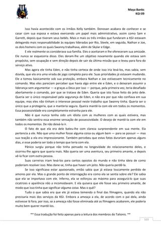 Maya Banks
KGI 09
** Essa tradução foi feita apenas para a leitura dos membros do Talionis. **
103
Isso havia acontecido com os irmãos Kelly também. Donovan acabara de conhecer e se
casar com sua esposa e estava exercendo um papel mais administrativo, assim como Sam e
Garrett, depois que tiveram seus bebês. Mais e mais os três irmãos que fundaram a KGI estavam
delegando mais responsabilidade às equipes lideradas por Rio, Steele, em seguida, Nathan e Joe,
os dois homens com os quais Swanny trabalhava, além de Skylar e Edge.
E ele realmente os considerava sua família. Eles o aceitaram e lhe ofereceram sua amizade.
Ele nunca se esqueceria disso. Eles deram-lhe um objetivo novamente quando ele estava sem
propósito, sem ocupação e sem direção depois de sair da última missão que o levou para fora do
serviço ativo.
Mas agora ele tinha Eden, e não tinha certeza de onde isso iria levá-los, mas sabia, sem
dúvida, que ela era uma virada de jogo completo para ele. Suas prioridades já estavam mudando.
Ele a tomou basicamente sob sua proteção, embora Nathan e Joe estivessem tecnicamente no
comando. Mas eles pareciam perceber que havia algo entre ele e Eden, e o deixaram assumir a
liderança sem argumentar — e graças a Deus por isso — porque, pela primeira vez, teria desafiado
abertamente o comando, por que se tratava de Eden. Queria que isto fosse feito do jeito dele.
Queria ser o único responsável pela segurança de Eden, e não era por que não confiava em sua
equipe, mas eles não tinham o interesse pessoal neste trabalho que Swanny tinha. Queria ser o
único que a protegeria, que a manteria segura. Queira mantê-la com ele em todos os momentos.
Essa possessividade era completamente estranha para ele.
Não é que nunca tenha sido um idiota com as mulheres com as quais estivera, mas
também não sentira essa enorme sensação de possessividade. O desejo de mantê-la com ele em
todos os momentos. De não deixá-la ir.
O fato de que ela era dele bateu-lhe com clareza surpreendente em sua mente. Ela
pertencia a ele. Não que uma mulher fosse alguma coisa ou algum bem — para se possuir — mas
sua reação a ela era impressionante. Também percebeu que estas fotos durariam apenas alguns
dias, e esse poderia ser todo o tempo que teria com ela.
Pânico surgiu porque não tinha pensado na longevidade do relacionamento deles, e
ocorreu-lhe agora que queria mais. Não queria ser uma aventura, seu primeiro amante, e depois
vê-la ficar com outra pessoa.
Suas carreiras iriam levá-los para cantos opostos do mundo e não tinha ideia de como
poderiam resolver isso. Mas dane-se, tinha que haver um jeito. Não queria perdê-la.
Se isso significava estar apaixonado, então sabia que já estava loucamente perdido de
amores por ela. Mas o grande ponto de interrogação era como ela se sentia sobre ele? Ele sabia
que ela se importava com ele. Inferno, ela se esforçou ao máximo para assegurá-lo que suas
cicatrizes e aparência não a incomodavam. E ela quisera que ele fosse seu primeiro amante, de
modo que isso tinha que significar alguma coisa. Mas o quê?
Tudo o que sabia era que ele já estava temendo o final das filmagens, quando ela não
precisaria mais dos serviços da KGI. Embora a ameaça a ela, de acordo com o pai dela, ainda
estivesse lá fora, por isso, se a ameaça não fosse eliminada até as filmagens acabarem, ele poderia
muito bem querer mantê-los.
 