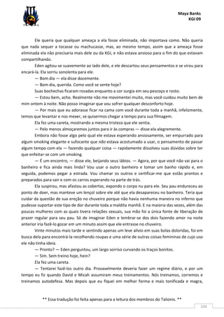 Maya Banks
KGI 09
** Essa tradução foi feita apenas para a leitura dos membros do Talionis. **
104
Ele queria que qualquer ameaça a ela fosse eliminada, não importava como. Não queria
que nada sequer a tocasse ou machucasse, mas, ao mesmo tempo, assim que a ameaça fosse
eliminada ela não precisaria mais dele ou da KGI, e não estava ansioso para o fim do que estavam
compartilhando.
Eden agitou-se suavemente ao lado dele, e ele descartou seus pensamentos e se virou para
encará-la. Ela sorriu sonolenta para ele.
— Bom dia — ela disse docemente.
— Bom dia, querida. Como você se sente hoje?
Suas bochechas ficaram rosadas enquanto a cor surgia em seu pescoço e rosto.
— Estou bem, acho. Realmente não me movimentei muito, mas você cuidou muito bem de
mim ontem à noite. Não posso imaginar que vou sofrer qualquer desconforto hoje.
— Por mais que eu adorasse ficar na cama com você durante toda a manhã, infelizmente,
temos que levantar e nos mexer, se quisermos chegar a tempo para sua filmagem.
Ela fez uma careta, mostrando a mesma tristeza que ele sentia.
— Pelo menos almoçaremos juntos para ir às compras — disse ela alegremente.
Embora não fosse algo pelo qual ele estava esperando ansiosamente, ser empurrado para
algum smoking elegante e sufocante que não estava acostumado a usar, o pensamento de passar
algum tempo com ela — fazendo qualquer coisa — rapidamente dissolveu suas dúvidas sobre ter
que enfeitar-se com um smoking.
— É um encontro, — disse ele, beijando seus lábios. — Agora, por que você não vai para o
banheiro e fica ainda mais linda? Vou usar o outro banheiro e tomar um banho rápido e, em
seguida, podemos pegar a estrada. Vou chamar os outros e certificar-me que estão prontos e
preparados para sair e com os carros esperando na parte de trás.
Ela suspirou, mas afastou as cobertas, expondo o corpo nu para ele. Seu pau endureceu ao
ponto de doer, mas manteve um lençol sobre ele até que ela desapareceu no banheiro. Teria que
cuidar da questão de sua ereção no chuveiro porque não havia nenhuma maneira no inferno que
pudesse suportar este tipo de dor durante toda a maldita manhã. E na maioria das vezes, além das
poucas mulheres com as quais tivera relações sexuais, sua mão foi a única fonte de liberação de
prazer regular para seu pau. Só de imaginar Eden e lembrar-se dos dois fazendo amor na noite
anterior iria fazê-lo gozar em um minuto assim que ele entrasse no chuveiro.
Vinte minutos mais tarde e sentindo apenas um leve alívio em suas bolas doloridas, foi em
busca dela para encontrá-la recolhendo roupas e uma série de outras coisas femininas de cujo uso
ele não tinha ideia.
— Pronto? — Eden perguntou, um largo sorriso curvando os traços bonitos.
— Sim. Sem treino hoje, hein?
Ela fez uma careta.
— Tentarei fazê-los outro dia. Provavelmente deveria fazer um regime diário, e por um
tempo eu fiz quando David e Micah assumiram meus treinamentos. Nós treinamos, corremos e
treinamos autodefesa. Mas depois que eu fiquei em melhor forma e mais tonificada e magra,
 