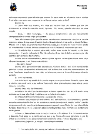 Maya Banks
KGI 09
** Essa tradução foi feita apenas para a leitura dos membros do Talionis. **
105
reduzimos novamente para três dias por semana. Às vezes mais, eu só preciso liberar minhas
frustrações, mas quem quer colocar-se nesse tipo de tortura todos os dias?
Swanny riu.
— Odeio dizer isso, querida, mas você está falando com um homem que tem um
treinamento e rotina de exercícios muito rigorosos. Pelo menos, quando não estou em uma
missão.
— Claro, — Eden resmungou. — As pessoas simplesmente não são naturalmente
abençoadas com o tipo de corpo que você tem.
Deus, ele amava o jeito que ela sequer parecia notar o excesso de cicatrizes e parecia
realmente gostar de seu corpo. O pacote inteiro. Ninguém jamais o fez sentir-se tão confortável.
Mesmo com os Kellys e sua família ele ainda era reservado, e na maioria das vezes desviava o lado
do rosto cheio de cicatrizes, embora soubesse que suas cicatrizes não importavam para eles.
— Eu poderia dizer o mesmo para você, mulher mais bonita do mundo, — ele disse
secamente. — E você é toda natural. Não há melhorias. O seu tipo de beleza simplesmente não
acontece para a maioria das mulheres.
— Não, eu não tenho melhorias, embora já tive algumas reclamações de que meus seios
são grandes demais, — ela disse com voz tímida.
— Que porra é essa?
Swanny olhou para ela em total perplexidade. Grandes demais? Eles eram malditamente
perfeitos. Cheios, perfeitamente arredondados com mamilos que eram uma sombra deliciosa de
rosa. E encheram as palmas das suas mãos perfeitamente, como se fossem feitos especialmente
para ele.
Ela corou novamente.
— A maioria das top models é alta, muito magra, e com pouco busto. Eu tenho a parte alta
e esbelta, mas não é como se eu pudesse fazer muito sobre o tamanho dos meus seios e eu me
recusei a reduzi-los.
Swanny olhou para ela com horror.
— Redução de seios? — Ele resmungou. — Quem sugeriu isso para você? É a coisa mais
estúpida que já ouvi falar. Você é malditamente perfeita do jeito que é.
Os olhos dela brilharam em resposta à sua explosão sincera.
— A maioria das pessoas que me contrata está bem com isso. Ocasionalmente, quando
estou fazendo um desfile fizeram um vestido sob medida para ajustar o modelo "médio" e então
reclamaram sobre ter que alterar todas as roupas com as quais eu desfilaria. Um cara foi um idiota
furioso e disse-me que meus seios eram obscenamente grandes, mas a minha bunda também era
muito grande.
— Jesus, — Swanny falou entre os dentes cerrados. — Eu adoraria ficar cinco minutos com
o bastardo. Você pode ter a maldita certeza que se eu ficasse, ele nunca cometeria o erro de
criticá-la novamente. Eu iria perguntar como ele se sentiria sobre a redução do próprio pau.
Eden caiu na gargalhada, e abraçou Swanny impulsivamente.
 
