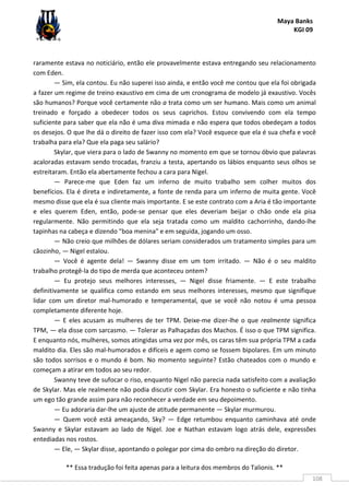 Maya Banks
KGI 09
** Essa tradução foi feita apenas para a leitura dos membros do Talionis. **
108
raramente estava no noticiário, então ele provavelmente estava entregando seu relacionamento
com Eden.
— Sim, ela contou. Eu não superei isso ainda, e então você me contou que ela foi obrigada
a fazer um regime de treino exaustivo em cima de um cronograma de modelo já exaustivo. Vocês
são humanos? Porque você certamente não a trata como um ser humano. Mais como um animal
treinado e forçado a obedecer todos os seus caprichos. Estou convivendo com ela tempo
suficiente para saber que ela não é uma diva mimada e não espera que todos obedeçam a todos
os desejos. O que lhe dá o direito de fazer isso com ela? Você esquece que ela é sua chefa e você
trabalha para ela? Que ela paga seu salário?
Skylar, que viera para o lado de Swanny no momento em que se tornou óbvio que palavras
acaloradas estavam sendo trocadas, franziu a testa, apertando os lábios enquanto seus olhos se
estreitaram. Então ela abertamente fechou a cara para Nigel.
— Parece-me que Eden faz um inferno de muito trabalho sem colher muitos dos
benefícios. Ela é direta e indiretamente, a fonte de renda para um inferno de muita gente. Você
mesmo disse que ela é sua cliente mais importante. E se este contrato com a Aria é tão importante
e eles querem Eden, então, pode-se pensar que eles deveriam beijar o chão onde ela pisa
regularmente. Não permitindo que ela seja tratada como um maldito cachorrinho, dando-lhe
tapinhas na cabeça e dizendo "boa menina" e em seguida, jogando um osso.
— Não creio que milhões de dólares seriam considerados um tratamento simples para um
cãozinho, — Nigel estalou.
— Você é agente dela! — Swanny disse em um tom irritado. — Não é o seu maldito
trabalho protegê-la do tipo de merda que aconteceu ontem?
— Eu protejo seus melhores interesses, — Nigel disse friamente. — E este trabalho
definitivamente se qualifica como estando em seus melhores interesses, mesmo que signifique
lidar com um diretor mal-humorado e temperamental, que se você não notou é uma pessoa
completamente diferente hoje.
— E eles acusam as mulheres de ter TPM. Deixe-me dizer-lhe o que realmente significa
TPM, — ela disse com sarcasmo. — Tolerar as Palhaçadas dos Machos. É isso o que TPM significa.
E enquanto nós, mulheres, somos atingidas uma vez por mês, os caras têm sua própria TPM a cada
maldito dia. Eles são mal-humorados e difíceis e agem como se fossem bipolares. Em um minuto
são todos sorrisos e o mundo é bom. No momento seguinte? Estão chateados com o mundo e
começam a atirar em todos ao seu redor.
Swanny teve de sufocar o riso, enquanto Nigel não parecia nada satisfeito com a avaliação
de Skylar. Mas ele realmente não podia discutir com Skylar. Era honesto o suficiente e não tinha
um ego tão grande assim para não reconhecer a verdade em seu depoimento.
— Eu adoraria dar-lhe um ajuste de atitude permanente — Skylar murmurou.
— Quem você está ameaçando, Sky? — Edge retumbou enquanto caminhava até onde
Swanny e Skylar estavam ao lado de Nigel. Joe e Nathan estavam logo atrás dele, expressões
entediadas nos rostos.
— Ele, — Skylar disse, apontando o polegar por cima do ombro na direção do diretor.
 