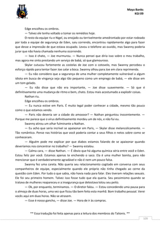 Maya Banks
KGI 09
** Essa tradução foi feita apenas para a leitura dos membros do Talionis. **
109
Edge encolheu os ombros.
— Talvez ele tenha voltado a tomar os remédios hoje.
O resto da equipe riu e Nigel, ou enojado ou terrivelmente amedrontado por estar rodeado
por toda a equipe de segurança de Eden, saiu correndo, encontrou rapidamente algo para fazer
que desse a impressão de que estava ocupado. Levou o telefone ao ouvido, mas Swanny poderia
jurar que não havia chamada nenhuma ocorrendo.
— Isso é chato, — Joe murmurou. — Nunca pensei que diria isso sobre o meu trabalho,
mas agora me sinto prestando um serviço de babá, só que glamouroso.
Skylar cutucou fortemente as costelas de Joe com o cotovelo, mas Swanny percebeu o
esforço rápido para tentar fazer Joe calar a boca. Swanny olhou para Joe em clara reprimenda.
— Eu não considero que a segurança de uma mulher completamente vulnerável a algum
idiota em busca de vingança seja algo tão pequeno como um emprego de babá, — ele disse em
um tom gelado.
— Eu não disse que não era importante, — Joe disse suavemente. — Só que é
definitivamente uma mudança de ritmo e bem, chato. Estou mais acostumado a explodir coisas.
Nathan riu.
Edge encolheu os ombros.
— Eu nunca estive em Paris. É muito legal poder conhecer a cidade, mesmo tão pouco
como o que estamos vendo.
— Paris não deveria ser a cidade do amoooor? — Nathan perguntou inocentemente. —
Porque me parece que o vírus definitivamente mordeu um de nós, e não fui eu.
Swanny atirou um olhar fulminante a Nathan.
— Eu acho que seria incrível se apaixonar em Paris, — Skylar disse melancolicamente. —
Tão romântico. Pense nas histórias que você poderia contar a seus filhos e netos sobre como se
conheceram.
— Alguém pode me explicar por que diabos estamos falando de se apaixonar quando
deveríamos nos concentrar no trabalho? — Swanny estalou.
— Calma cara, — disse Nathan. — É óbvio que há alguma química séria entre você e Eden.
Estou feliz por você. Estamos apenas te enchendo o saco. Ela é uma mulher bonita, para não
mencionar que é verdadeiramente agradável e não é nem um pouco falsa.
Swanny fez uma careta. Não queria seu relacionamento cogitado em conversa com seus
companheiros de equipe, especialmente quando ele próprio não tinha chegado ao cerne da
questão com Eden. Por tudo o que sabia, não havia nada para falar. Eles tiveram relações sexuais.
Ele foi seu primeiro homem. Talvez isso fosse tudo que ela queria. Seu pessimismo quando se
tratava de mulheres reapareceu e a insegurança que detestava lotou seu peito.
— Ok, por enquanto, terminamos. — O diretor falou. — Estou concedendo uma pausa para
o almoço de duas horas, uma vez que ficou tão bem feito esta manhã. Bom trabalho pessoal. Verei
vocês aqui em duas horas. Não se atrasem.
— Esse é nosso gancho, — disse Joe. — Hora de ir às compras.
 