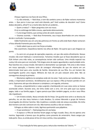 Maya Banks
KGI 09
** Essa tradução foi feita apenas para a leitura dos membros do Talionis. **
11
Choque registrava nas faces de seus filhos.
— Eu não entendo, — Raid disse, o tom tão sombrio como o de Ryker estivera momentos
antes. — Que porra é essa que você está dizendo, pai? Você acabou de descobrir isso? Como
diabos descobriu, afinal? E se a morte dela não foi um acidente...
— Quem a matou? — Ryker perguntou com voz rouca.
O nó no estômago de Eddie cresceu, apertando dolorosamente.
— É uma longa história, que começa antes de vocês nascerem.
— Estamos ouvindo, — Raid disse firmemente, seus traços desenhados em uma máscara
de dor e confusão. E preocupação.
Eddie finalmente caiu em uma das poltronas em frente ao sofá onde Raid e Ryker sentaram
e ficou olhando friamente para seus filhos.
— Vocês sabem que eu servi nas forças armadas.
Eles assentiram, impaciência latente nos olhos de Ryker. Ele queria que o pai chegasse ao
ponto.
— Eu servi em um grupo de operações especiais, um que não existia oficialmente. Nossas
missões não eram habituais e convencionais. Tomamos missões que se fosse descoberto que os
EUA tinham uma mão nelas, as consequências teriam sido confusas. Uma missão especial nos
custou três anos para ser concluída. Três longos anos de espera aguardando a oportunidade certa.
Raul Sanchez era a nossa missão. Derrubá-lo e desmantelar sua operação. Três anos e dois meses
em nossa operação, e tivemos sorte de conseguir informações de que ele estaria em um
determinado local para uma reunião de família. Aniversário de sua filha. Era um homem tão
escorregadio quanto uma enguia. Militares de mais de um país estavam atrás dele. Nós só
conseguimos alcançá-lo primeiro.
— Montamos vigilância no complexo onde ele iria estar. Tudo correu sem problemas. Mas,
então, o impensável aconteceu. Acreditávamos que sua esposa e filha já haviam partido em um
carro. Esperamos até que elas deixaram o complexo e, em seguida, entramos.
Ele parou, arrependimento e culpa surgindo e bombeando em suas veias como se tivesse
acontecido ontem. Durante anos, ele tinha vivido com o erro. Um erro pelo qual sua esposa
pagou, toda a sua família pagou. E agora parecia que Eden também pagaria, se ele e seus filhos
não impedissem.
— Um tiroteio eclodiu. Nossa entrada não foi limpa. Um guarda teve sorte e se desviou da
patrulha, viu um dos meus homens e tudo desabou. Eu estava liderando o grupo de homens
encarregados de eliminar Sanchez. Nós invadimos o estúdio onde ele estava escondido. Ele tinha
dois homens com ele e atiraram em nós. Não tivemos escolha a não ser revidar e...
Esfregou as mãos sobre o rosto, lágrimas queimando suas pálpebras.
— O que aconteceu? — Raid perguntou em voz baixa.
— A esposa e a filha de Sanchez foram pegas no fogo cruzado. Deus, ela era apenas uma
menina. Segurando a boneca que ela ganhou como presente de aniversário. Havia sangue por
toda parte. Deus, eu ainda posso vê-las em meus sonhos, meus pesadelos.
 