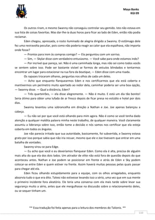 Maya Banks
KGI 09
** Essa tradução foi feita apenas para a leitura dos membros do Talionis. **
110
Os outros riram, e mesmo Swanny não conseguiu controlar seu gemido. Isto não estava em
sua lista de coisas favoritas. Mas dar-lhe-ia duas horas para ficar ao lado de Eden, então não podia
reclamar.
Eden chegou, apressada, o rosto iluminado de alegria dirigido a Swanny. O estômago dele
fez uma reviravolta peculiar, pois como não poderia reagir ao calor que ela espalhava, não importa
onde fosse?
— Prontos para irem às compras comigo? — Ela perguntou com um sorriso.
— Sim, — Skylar disse com verdadeiro entusiasmo. — Você sabe para onde estamos indo?
— Por incrível que pareça, sei. Não é uma caminhada longa, mas não sei como todos vocês
se sentem sobre isso. Pode ser bastante visível se formos de veículos blindados e tentarmos
encontrar um lugar para estacionar na rua fora da boutique, — Eden disse com uma risada.
Os rapazes trocaram olhares, perguntas nos olhos de cada um deles.
— Acho que enquanto flanquearmos Eden e nos certificarmos que ela está coberta e
mantivermos um perímetro muito apertado ao redor dela, caminhar poderia ser uma boa opção,
— Swanny disse. — Qual a distância, Eden?
— Três quarteirões, — ela disse alegremente. — Não é muito. E está um dia tão bonito!
Seria ótimo para obter uma lufada de ar fresco depois de ficar presa no estúdio e hotel por dois
dias.
Swanny levantou uma sobrancelha em direção a Nathan e Joe. Joe apenas balançou a
cabeça.
— Eu não sei por que você está olhando para mim agora. Não é como se você tenha dado
atenção a qualquer maldita palavra minha neste trabalho, de qualquer maneira. Você claramente
assumiu a liderança sobre isso, então tome a decisão e nós vamos nos certificar que ela esteja
coberta em todos os ângulos.
Joe não parecia irritado que sua autoridade, basicamente, foi subvertida, e Swanny estava
grato por isso porque sabia que não iria recuar, mesmo que ele e Joe tivessem que entrar em uma
batalha de vontades.
Swanny virou-se para Edge.
— Eu acho que você e eu deveríamos flanquear Eden. Como ela é alta, precisa de alguém
mais alta do que ela dos dois lados. Um atirador de elite não está fora de questão depois do que
aconteceu antes. Nathan e Joe podem se posicionar em frente e atrás de Eden e Sky podem
colocar-se entre Eden e quem estiver na frente. Assim haverá muitas pessoas pelas quais passar
para chegar até ela.
Eden ficou olhando estupidamente para a equipe, com os olhos arregalados, enquanto
absorvia tudo o que era dito. Talvez não estivesse levando isso a sério, uma vez que em sua mente
o primeiro incidente fora aleatório. Ele teria uma conversa com ela mais tarde sobre levar sua
segurança muito a sério, antes que ele mergulhasse na discussão sobre o relacionamento deles,
ou se sequer tinham um.
 